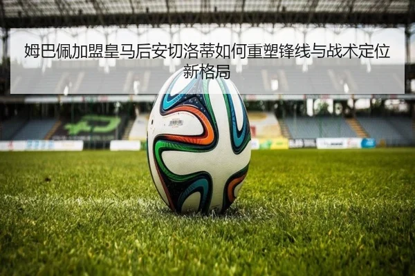 姆巴佩加盟皇马后安切洛蒂如何重塑锋线与战术定位新格局