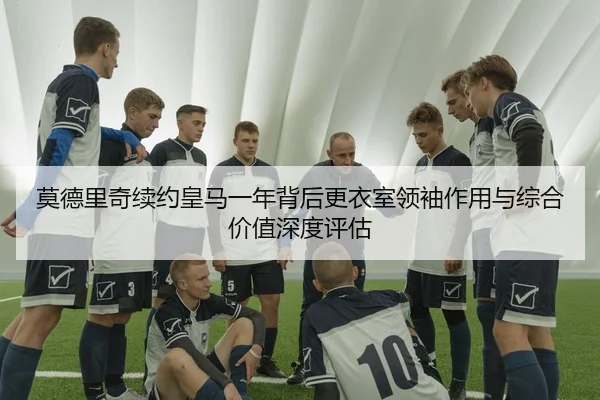 莫德里奇续约皇马一年背后更衣室领袖作用与综合价值深度评估