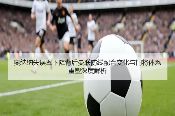 奥纳纳失误率下降背后曼联防线配合变化与门将体系重塑深度解析