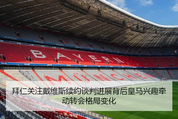 拜仁关注戴维斯续约谈判进展背后皇马兴趣牵动转会格局变化