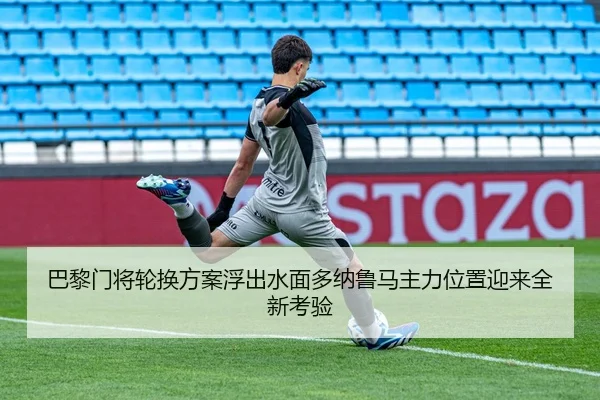 巴黎门将轮换方案浮出水面多纳鲁马主力位置迎来全新考验